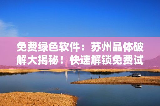 免费绿色软件：苏州晶体破解大揭秘！快速解锁免费试用！