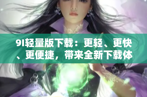 9I轻量版下载：更轻、更快、更便捷，带来全新下载体验！