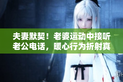夫妻默契！老婆运动中接听老公电话，暖心行为折射真情