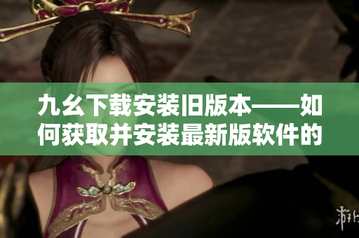 九幺下载安装旧版本——如何获取并安装最新版软件的老版本