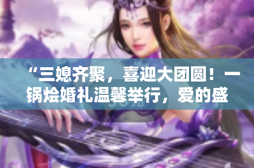 “三媳齐聚，喜迎大团圆！一锅烩婚礼温馨举行，爱的盛宴等你来分享！”