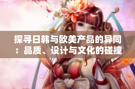 探寻日韩与欧美产品的异同：品质、设计与文化的碰撞
