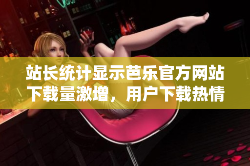 站长统计显示芭乐官方网站下载量激增，用户下载热情高涨