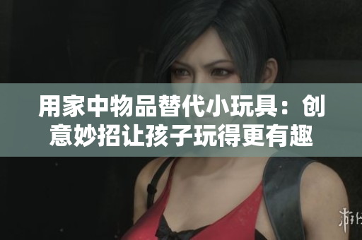 用家中物品替代小玩具：创意妙招让孩子玩得更有趣