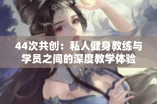 44次共创：私人健身教练与学员之间的深度教学体验