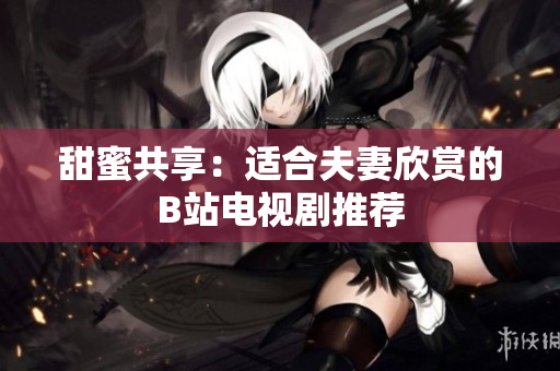 甜蜜共享：适合夫妻欣赏的B站电视剧推荐