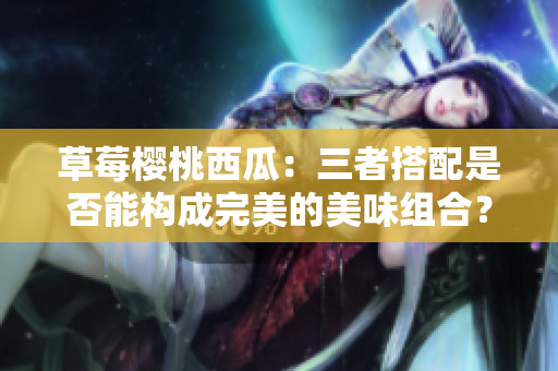 草莓樱桃西瓜：三者搭配是否能构成完美的美味组合？