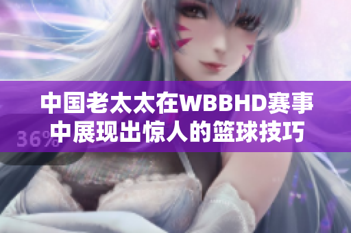 中国老太太在WBBHD赛事中展现出惊人的篮球技巧