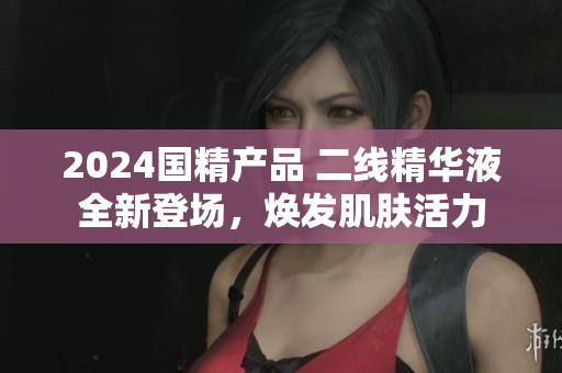 2024国精产品 二线精华液全新登场，焕发肌肤活力