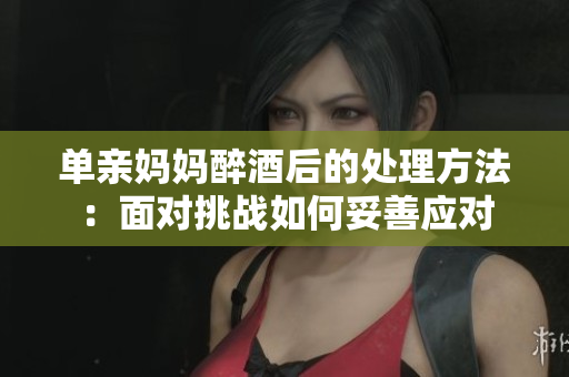 单亲妈妈醉酒后的处理方法：面对挑战如何妥善应对