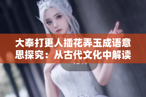 大奉打更人插花弄玉成语意思探究：从古代文化中解读“大奉打更人插花弄玉”的深刻内涵