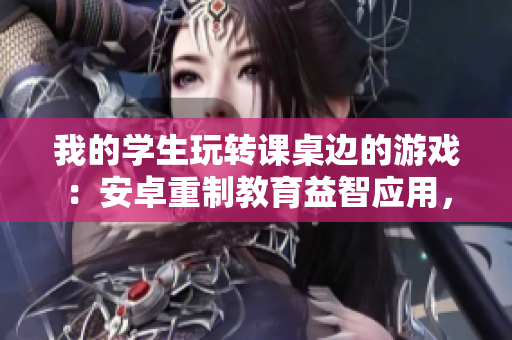我的学生玩转课桌边的游戏：安卓重制教育益智应用，实现实时互动学习。