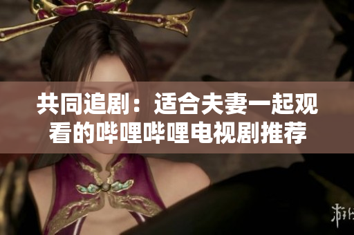 共同追剧：适合夫妻一起观看的哔哩哔哩电视剧推荐