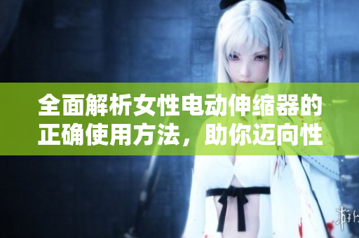 全面解析女性电动伸缩器的正确使用方法，助你迈向性爱新境界