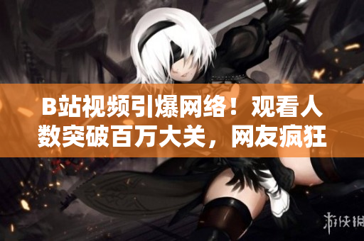 B站视频引爆网络！观看人数突破百万大关，网友疯狂传播！
