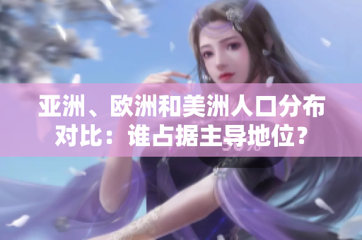 亚洲、欧洲和美洲人口分布对比：谁占据主导地位？