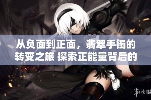 从负面到正面，翡翠手镯的转变之旅 探索正能量背后的黑料迷失