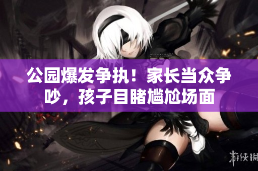 公园爆发争执！家长当众争吵，孩子目睹尴尬场面