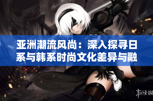 亚洲潮流风尚：深入探寻日系与韩系时尚文化差异与融合
