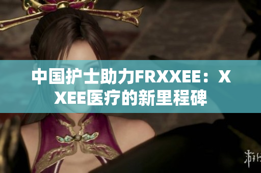 中国护士助力FRXXEE：XXEE医疗的新里程碑