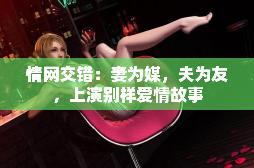 情网交错：妻为媒，夫为友，上演别样爱情故事