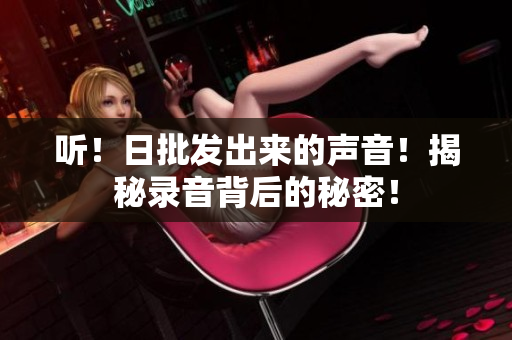 听！日批发出来的声音！揭秘录音背后的秘密！