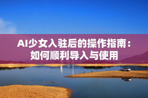 AI少女入驻后的操作指南：如何顺利导入与使用