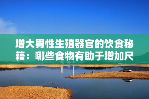 增大男性生殖器官的饮食秘籍：哪些食物有助于增加尺寸和粗度？