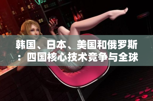 韩国、日本、美国和俄罗斯：四国核心技术竞争与全球影响力比较