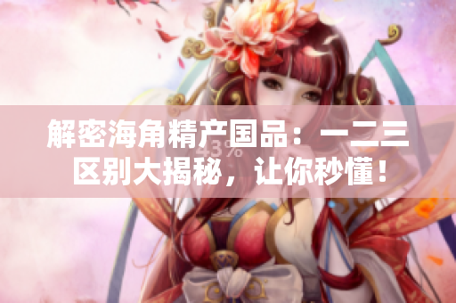 解密海角精产国品：一二三区别大揭秘，让你秒懂！