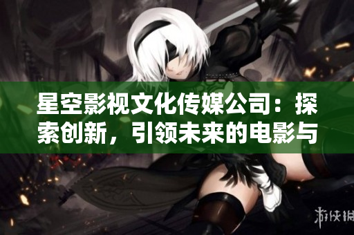 星空影视文化传媒公司：探索创新，引领未来的电影与文化创作