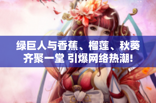 绿巨人与香蕉、榴莲、秋葵齐聚一堂 引爆网络热潮!