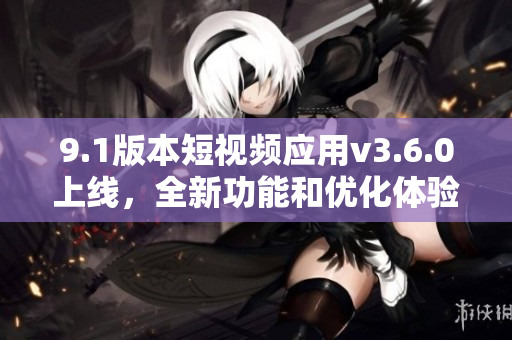 9.1版本短视频应用v3.6.0上线，全新功能和优化体验带来精彩升级