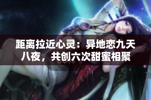 距离拉近心灵：异地恋九天八夜，共创六次甜蜜相聚