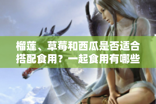 榴莲、草莓和西瓜是否适合搭配食用？一起食用有哪些注意事项？