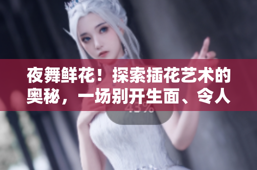 夜舞鲜花！探索插花艺术的奥秘，一场别开生面、令人难忘的绽放之夜