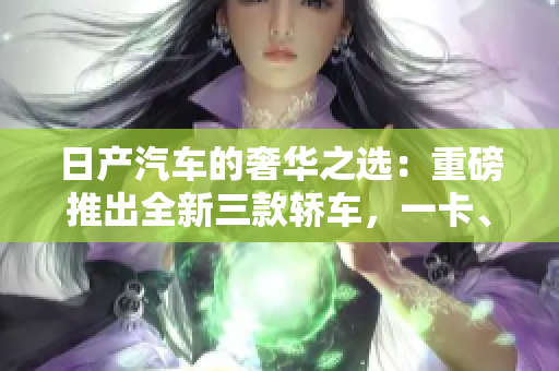 日产汽车的奢华之选：重磅推出全新三款轿车，一卡、二卡、三重！