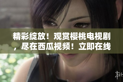 精彩绽放！观赏樱桃电视剧，尽在西瓜视频！立即在线享受独家内容！