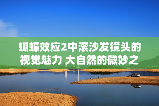蝴蝶效应2中滚沙发镜头的视觉魅力 大自然的微妙之美