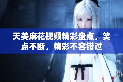 天美麻花视频精彩盘点，笑点不断，精彩不容错过