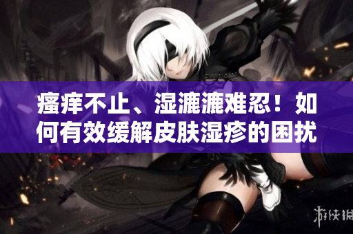 瘙痒不止、湿漉漉难忍！如何有效缓解皮肤湿疹的困扰？