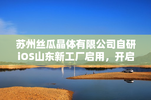 苏州丝瓜晶体有限公司自研iOS山东新工厂启用，开启智能制造新篇章