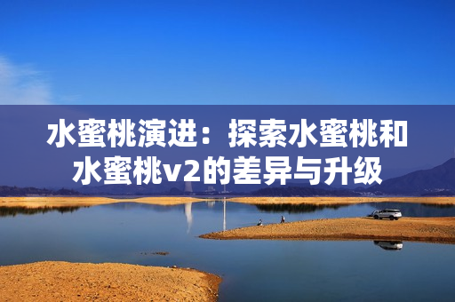 水蜜桃演进：探索水蜜桃和水蜜桃v2的差异与升级