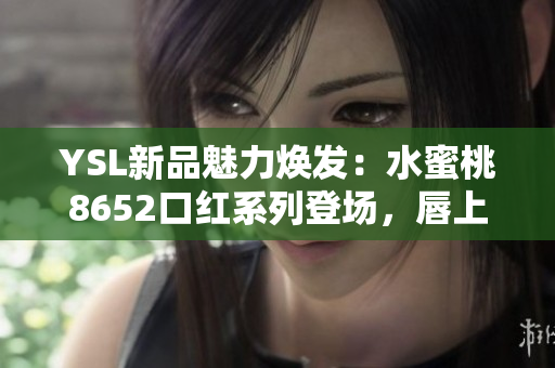 YSL新品魅力焕发：水蜜桃8652口红系列登场，唇上绽放迷人光彩