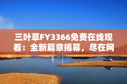 三叶草FY3366免费在线观看：全新篇章揭幕，尽在网络热播