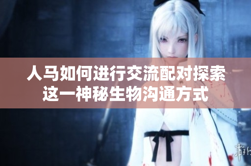 人马如何进行交流配对探索这一神秘生物沟通方式