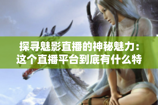 探寻魅影直播的神秘魅力：这个直播平台到底有什么特别之处？