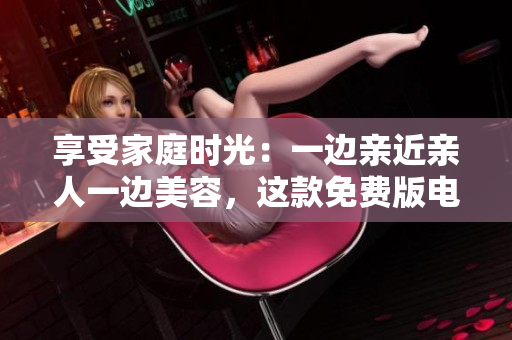 享受家庭时光：一边亲近亲人一边美容，这款免费版电视让您的生活更精彩