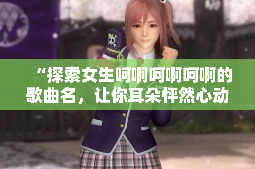“探索女生呵啊呵啊呵啊的歌曲名，让你耳朵怦然心动！”