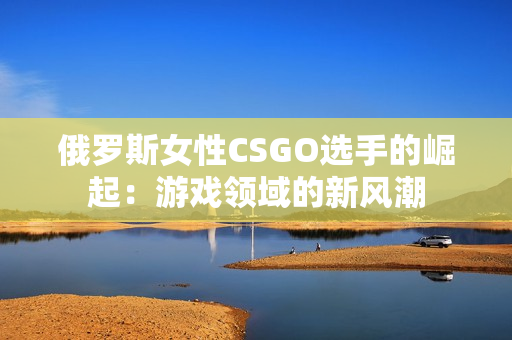 俄罗斯女性CSGO选手的崛起：游戏领域的新风潮
